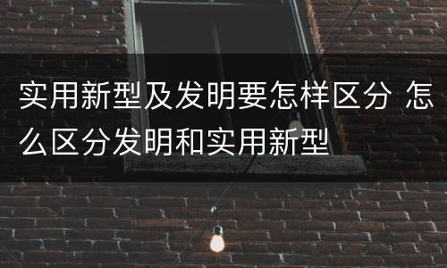 实用新型及发明要怎样区分 怎么区分发明和实用新型
