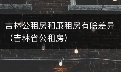 吉林公租房和廉租房有啥差异（吉林省公租房）
