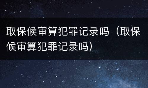 取保候审算犯罪记录吗（取保候审算犯罪记录吗）
