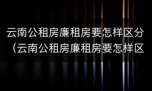 云南公租房廉租房要怎样区分（云南公租房廉租房要怎样区分呢）