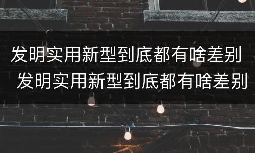 发明实用新型到底都有啥差别 发明实用新型到底都有啥差别呢