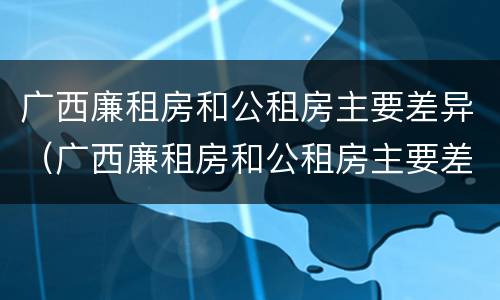 广西廉租房和公租房主要差异（广西廉租房和公租房主要差异在哪里）