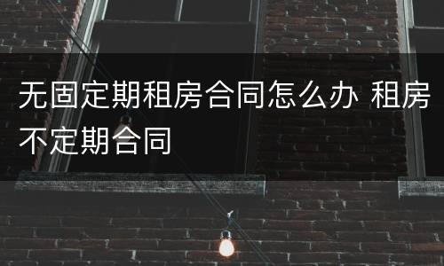 无固定期租房合同怎么办 租房不定期合同