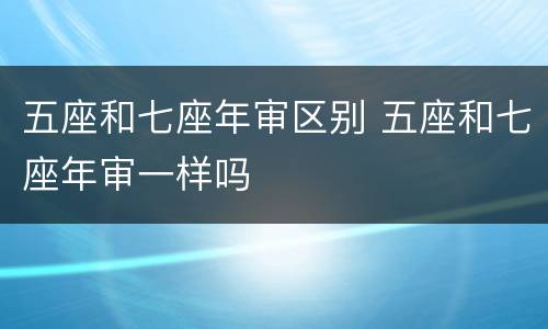 五座和七座年审区别 五座和七座年审一样吗