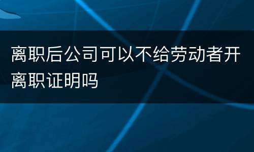 离职后公司可以不给劳动者开离职证明吗