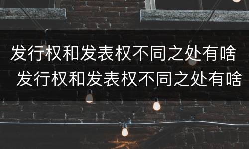 发行权和发表权不同之处有啥 发行权和发表权不同之处有啥区别