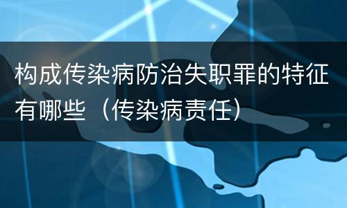 构成传染病防治失职罪的特征有哪些（传染病责任）