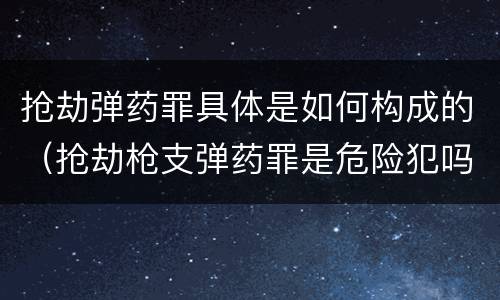 抢劫弹药罪具体是如何构成的（抢劫枪支弹药罪是危险犯吗）
