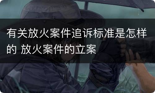 有关放火案件追诉标准是怎样的 放火案件的立案