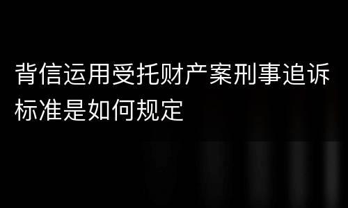 背信运用受托财产案刑事追诉标准是如何规定