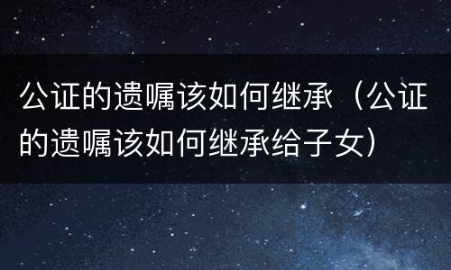 公证的遗嘱该如何继承（公证的遗嘱该如何继承给子女）