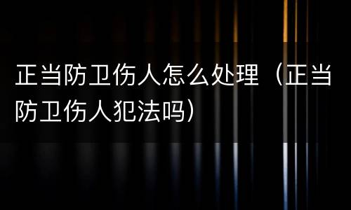 正当防卫伤人怎么处理（正当防卫伤人犯法吗）