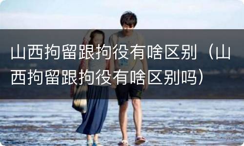 山西拘留跟拘役有啥区别（山西拘留跟拘役有啥区别吗）