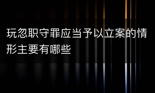 玩忽职守罪应当予以立案的情形主要有哪些