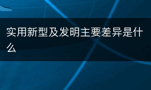 实用新型及发明主要差异是什么