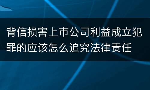 背信损害上市公司利益成立犯罪的应该怎么追究法律责任