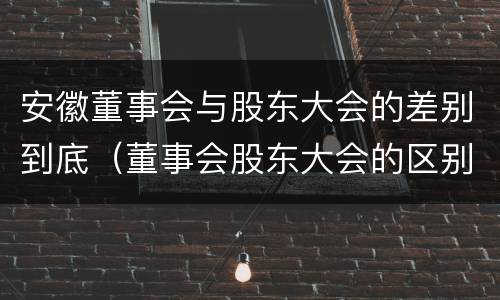 安徽董事会与股东大会的差别到底（董事会股东大会的区别）