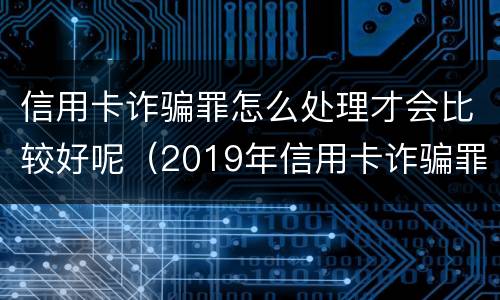 信用卡诈骗罪怎么处理才会比较好呢（2019年信用卡诈骗罪的最新立案标准）