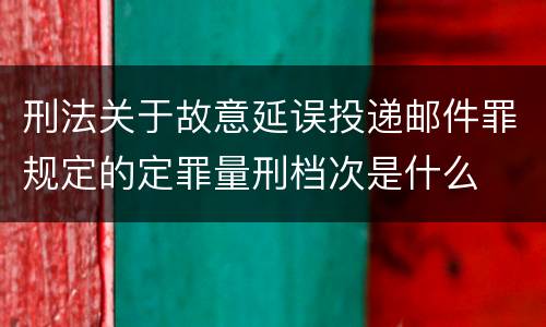 刑法关于故意延误投递邮件罪规定的定罪量刑档次是什么