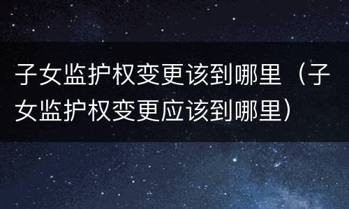 子女监护权变更该到哪里（子女监护权变更应该到哪里）