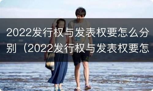 2022发行权与发表权要怎么分别（2022发行权与发表权要怎么分别确定）