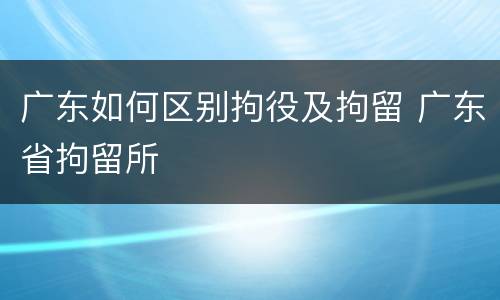 广东如何区别拘役及拘留 广东省拘留所