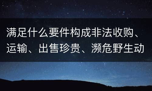 满足什么要件构成非法收购、运输、出售珍贵、濒危野生动物、珍贵、濒危野生动物制品罪