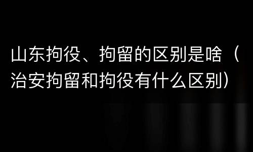 山东拘役、拘留的区别是啥（治安拘留和拘役有什么区别）