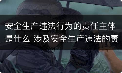 安全生产违法行为的责任主体是什么 涉及安全生产违法的责任主体