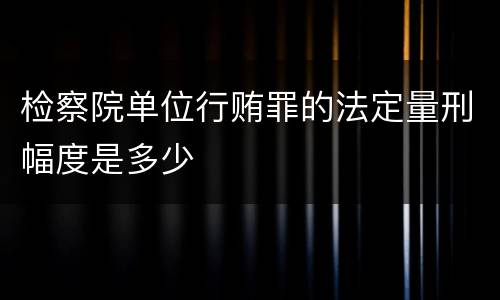 检察院单位行贿罪的法定量刑幅度是多少
