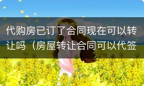代购房已订了合同现在可以转让吗（房屋转让合同可以代签吗）