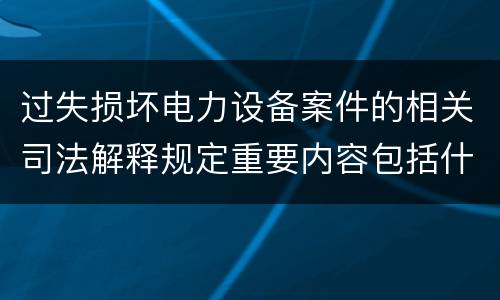 过失损坏电力设备案件的相关司法解释规定重要内容包括什么