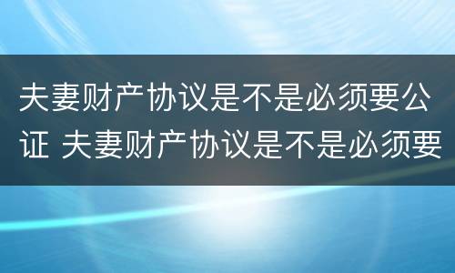 夫妻财产协议是不是必须要公证 夫妻财产协议是不是必须要公证呢