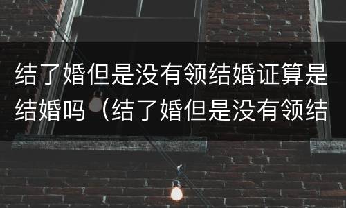 结了婚但是没有领结婚证算是结婚吗（结了婚但是没有领结婚证算是结婚吗女方）
