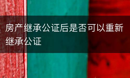 房产继承公证后是否可以重新继承公证