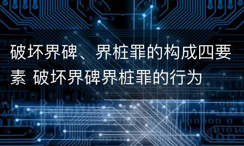 破坏界碑、界桩罪的构成四要素 破坏界碑界桩罪的行为