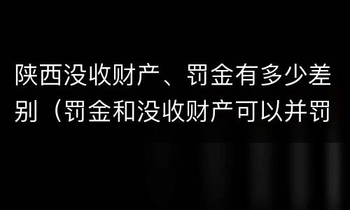 陕西没收财产、罚金有多少差别（罚金和没收财产可以并罚吗）