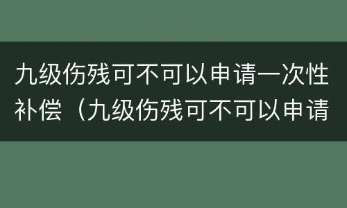 九级伤残可不可以申请一次性补偿（九级伤残可不可以申请一次性补偿金）