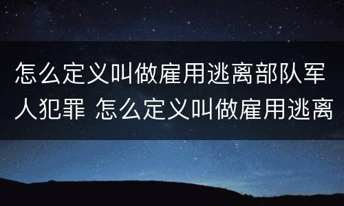 怎么定义叫做雇用逃离部队军人犯罪 怎么定义叫做雇用逃离部队军人犯罪