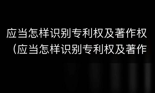应当怎样识别专利权及著作权（应当怎样识别专利权及著作权人）