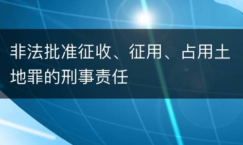 非法批准征收、征用、占用土地罪的刑事责任