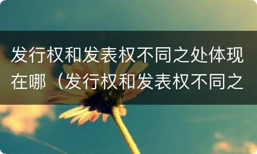 发行权和发表权不同之处体现在哪（发行权和发表权不同之处体现在哪些方面）