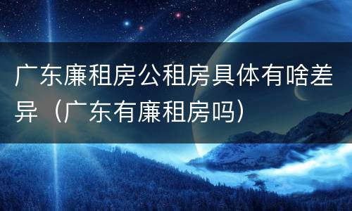 广东廉租房公租房具体有啥差异（广东有廉租房吗）