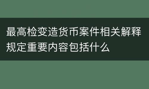 最高检变造货币案件相关解释规定重要内容包括什么