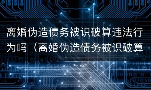 离婚伪造债务被识破算违法行为吗（离婚伪造债务被识破算违法行为吗怎么处理）