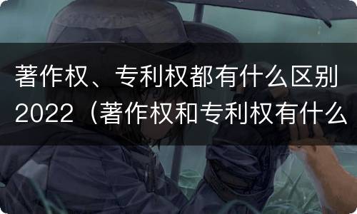 著作权、专利权都有什么区别2022（著作权和专利权有什么区别）