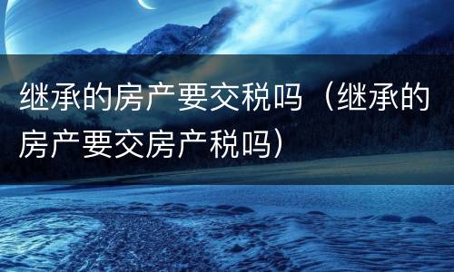 继承的房产要交税吗（继承的房产要交房产税吗）