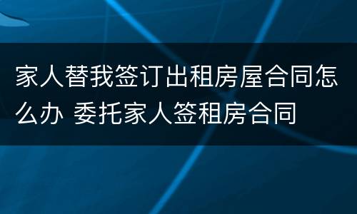 家人替我签订出租房屋合同怎么办 委托家人签租房合同