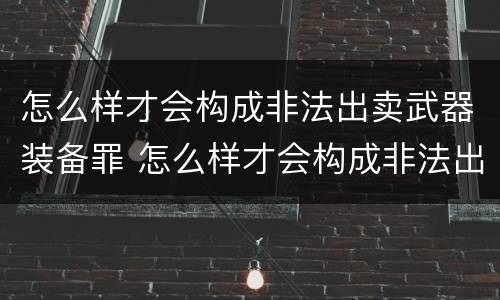 怎么样才会构成非法出卖武器装备罪 怎么样才会构成非法出卖武器装备罪呢