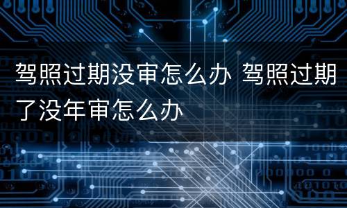 驾照过期没审怎么办 驾照过期了没年审怎么办